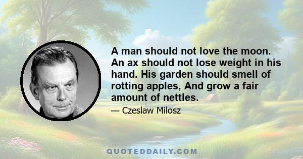 A man should not love the moon. An ax should not lose weight in his hand. His garden should smell of rotting apples, And grow a fair amount of nettles.