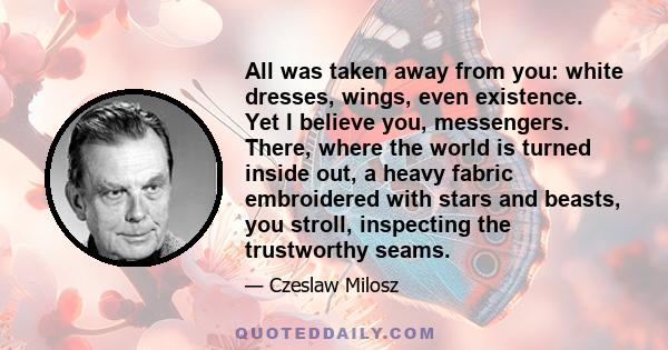 All was taken away from you: white dresses, wings, even existence. Yet I believe you, messengers. There, where the world is turned inside out, a heavy fabric embroidered with stars and beasts, you stroll, inspecting the 