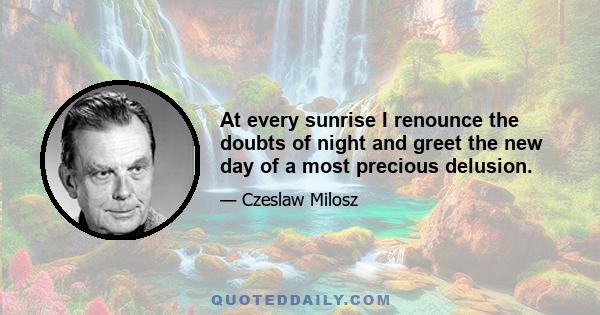 At every sunrise I renounce the doubts of night and greet the new day of a most precious delusion.