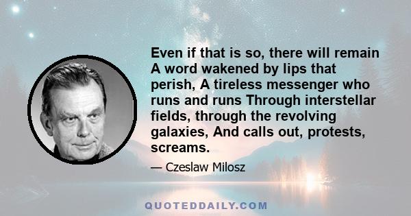 Even if that is so, there will remain A word wakened by lips that perish, A tireless messenger who runs and runs Through interstellar fields, through the revolving galaxies, And calls out, protests, screams.