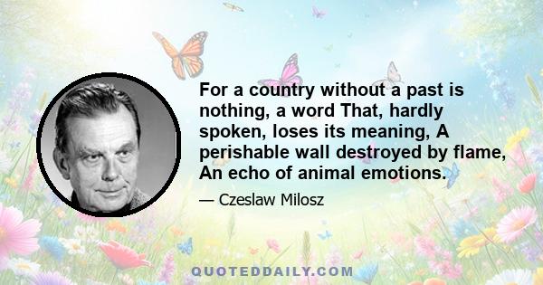 For a country without a past is nothing, a word That, hardly spoken, loses its meaning, A perishable wall destroyed by flame, An echo of animal emotions.