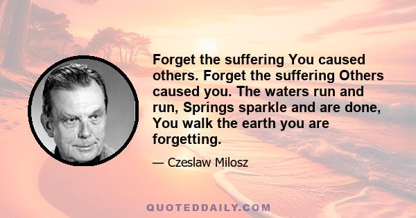 Forget the suffering You caused others. Forget the suffering Others caused you. The waters run and run, Springs sparkle and are done, You walk the earth you are forgetting. Sometimes you hear a distant refrain. What