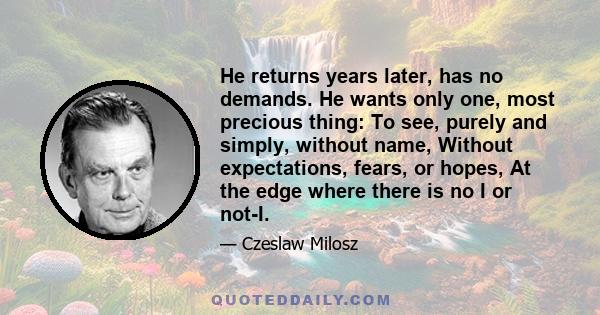 He returns years later, has no demands. He wants only one, most precious thing: To see, purely and simply, without name, Without expectations, fears, or hopes, At the edge where there is no I or not-I.