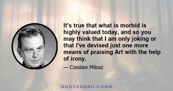 It's true that what is morbid is highly valued today, and so you may think that I am only joking or that I've devised just one more means of praising Art with the help of irony.