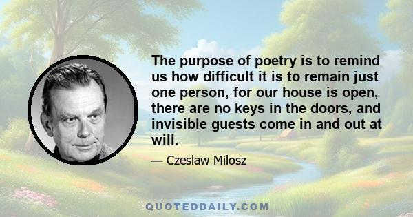 The purpose of poetry is to remind us how difficult it is to remain just one person, for our house is open, there are no keys in the doors, and invisible guests come in and out at will.