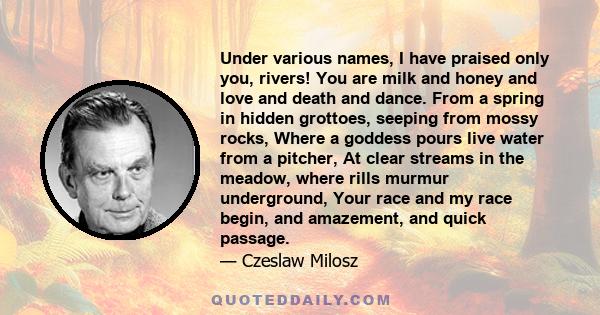 Under various names, I have praised only you, rivers! You are milk and honey and love and death and dance. From a spring in hidden grottoes, seeping from mossy rocks, Where a goddess pours live water from a pitcher, At