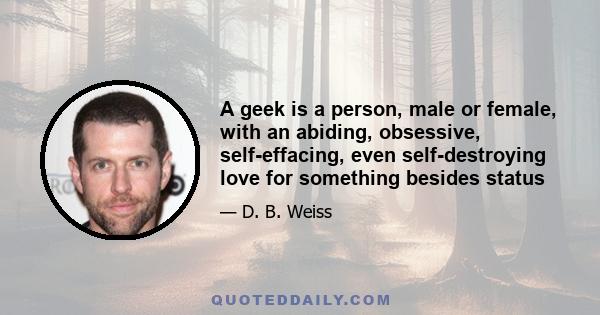 A geek is a person, male or female, with an abiding, obsessive, self-effacing, even self-destroying love for something besides status