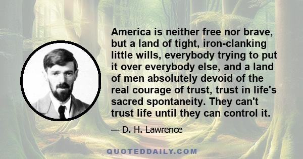 America is neither free nor brave, but a land of tight, iron-clanking little wills, everybody trying to put it over everybody else, and a land of men absolutely devoid of the real courage of trust, trust in life's