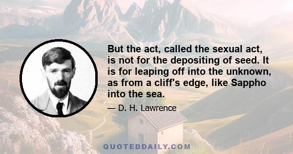 But the act, called the sexual act, is not for the depositing of seed. It is for leaping off into the unknown, as from a cliff's edge, like Sappho into the sea.