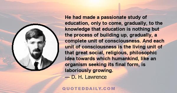 He had made a passionate study of education, only to come, gradually, to the knowledge that education is nothing but the process of building up, gradually, a complete unit of consciousness. And each unit of