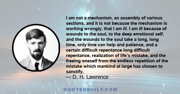 I am not a mechanism, an assembly of various sections. and it is not because the mechanism is working wrongly, that I am ill. I am ill because of wounds to the soul, to the deep emotional self, and the wounds to the