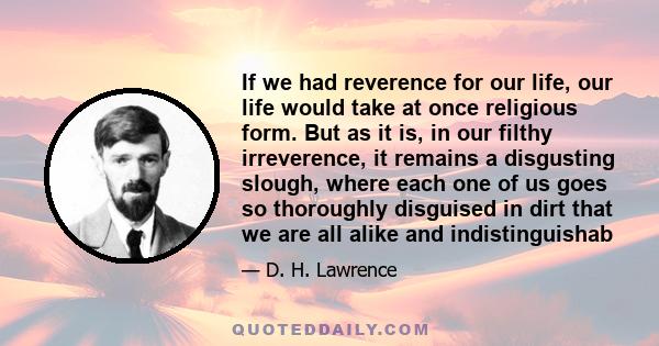 If we had reverence for our life, our life would take at once religious form. But as it is, in our filthy irreverence, it remains a disgusting slough, where each one of us goes so thoroughly disguised in dirt that we