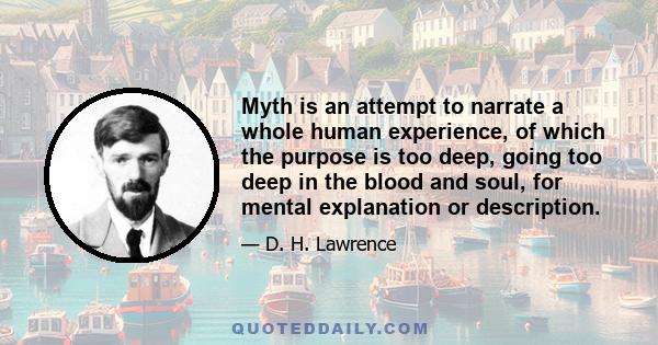 Myth is an attempt to narrate a whole human experience, of which the purpose is too deep, going too deep in the blood and soul, for mental explanation or description.