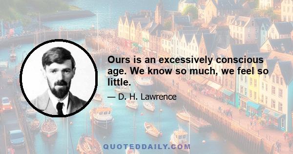 Ours is an excessively conscious age. We know so much, we feel so little.