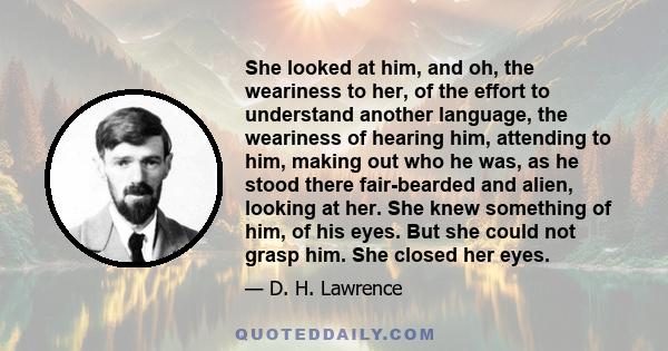 She looked at him, and oh, the weariness to her, of the effort to understand another language, the weariness of hearing him, attending to him, making out who he was, as he stood there fair-bearded and alien, looking at