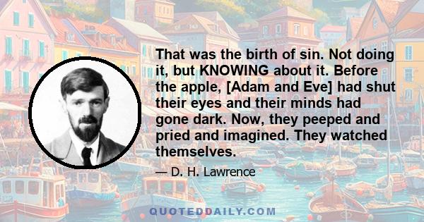 That was the birth of sin. Not doing it, but KNOWING about it. Before the apple, [Adam and Eve] had shut their eyes and their minds had gone dark. Now, they peeped and pried and imagined. They watched themselves.