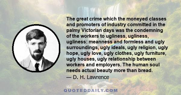 The great crime which the moneyed classes and promoters of industry committed in the palmy Victorian days was the condemning of the workers to ugliness, ugliness, ugliness: meanness and formless and ugly surroundings,