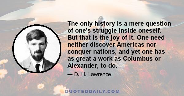The only history is a mere question of one's struggle inside oneself. But that is the joy of it. One need neither discover Americas nor conquer nations, and yet one has as great a work as Columbus or Alexander, to do.