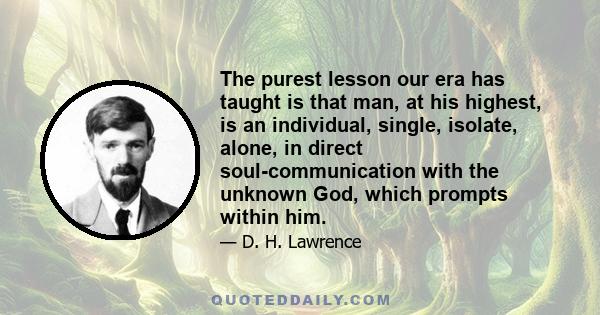 The purest lesson our era has taught is that man, at his highest, is an individual, single, isolate, alone, in direct soul-communication with the unknown God, which prompts within him.