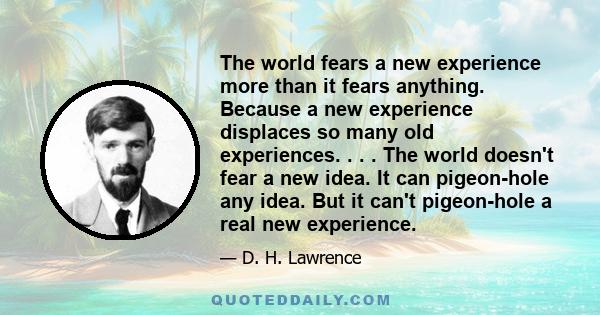 The world fears a new experience more than it fears anything. Because a new experience displaces so many old experiences. . . . The world doesn't fear a new idea. It can pigeon-hole any idea. But it can't pigeon-hole a