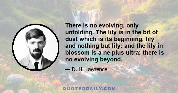 There is no evolving, only unfolding. The lily is in the bit of dust which is its beginning, lily and nothing but lily: and the lily in blossom is a ne plus ultra: there is no evolving beyond.