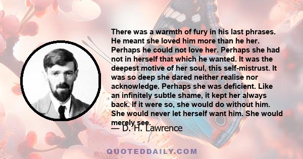 There was a warmth of fury in his last phrases. He meant she loved him more than he her. Perhaps he could not love her. Perhaps she had not in herself that which he wanted. It was the deepest motive of her soul, this