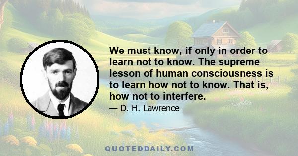 We must know, if only in order to learn not to know. The supreme lesson of human consciousness is to learn how not to know. That is, how not to interfere.