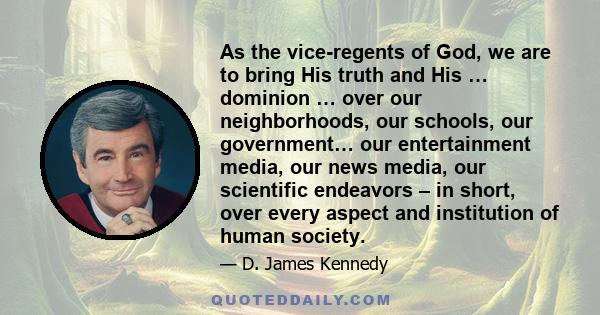 As the vice-regents of God, we are to bring His truth and His … dominion … over our neighborhoods, our schools, our government… our entertainment media, our news media, our scientific endeavors – in short, over every