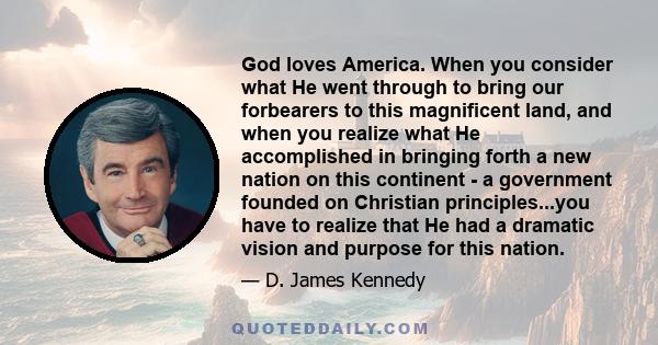 God loves America. When you consider what He went through to bring our forbearers to this magnificent land, and when you realize what He accomplished in bringing forth a new nation on this continent - a government