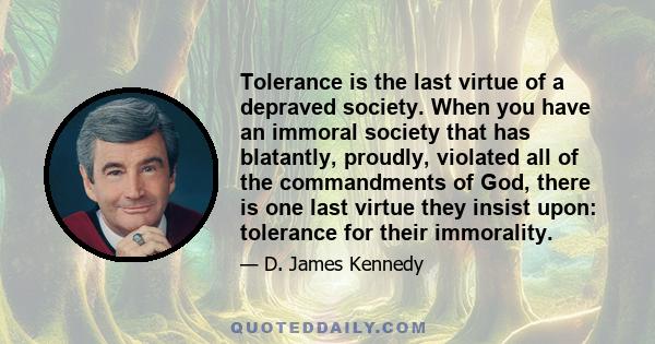 Tolerance is the last virtue of a depraved society. When you have an immoral society that has blatantly, proudly, violated all of the commandments of God, there is one last virtue they insist upon: tolerance for their