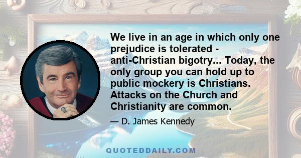 We live in an age in which only one prejudice is tolerated - anti-Christian bigotry... Today, the only group you can hold up to public mockery is Christians. Attacks on the Church and Christianity are common.