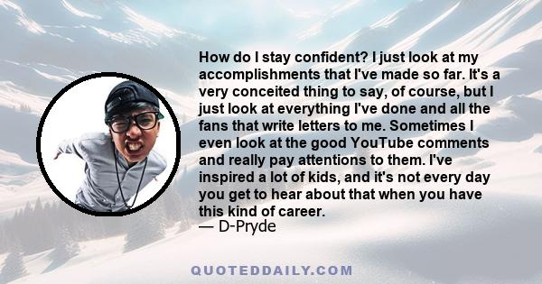 How do I stay confident? I just look at my accomplishments that I've made so far. It's a very conceited thing to say, of course, but I just look at everything I've done and all the fans that write letters to me.