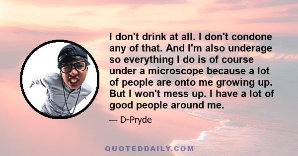 I don't drink at all. I don't condone any of that. And I'm also underage so everything I do is of course under a microscope because a lot of people are onto me growing up. But I won't mess up. I have a lot of good