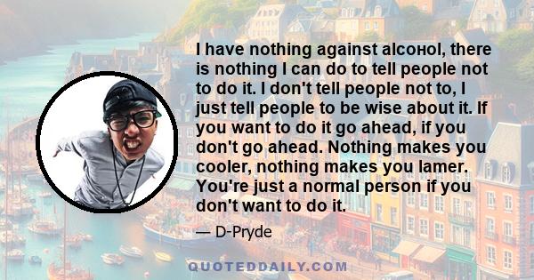 I have nothing against alсoнol, there is nothing I can do to tell people not to do it. I don't tell people not to, I just tell people to be wise about it. If you want to do it go ahead, if you don't go ahead. Nothing