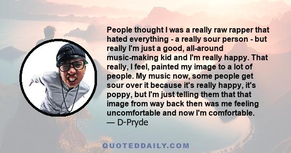 People thought I was a really raw rapper that hated everything - a really sour person - but really I'm just a good, all-around music-making kid and I'm really happy. That really, I feel, painted my image to a lot of