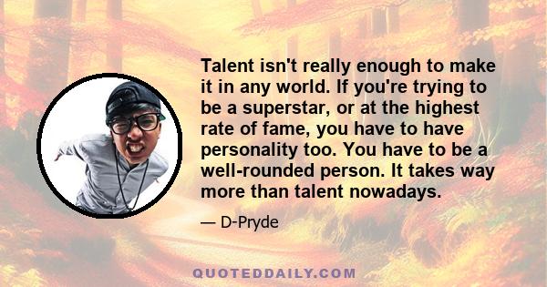 Talent isn't really enough to make it in any world. If you're trying to be a superstar, or at the highest rate of fame, you have to have personality too. You have to be a well-rounded person. It takes way more than