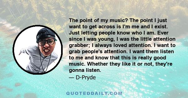 The point of my music? The point I just want to get across is I'm me and I exist. Just letting people know who I am. Ever since I was young, I was the little attention grabber; I always loved attention. I want to grab