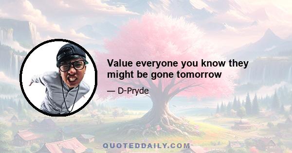 Value everyone you know they might be gone tomorrow