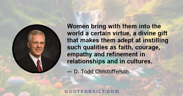 Women bring with them into the world a certain virtue, a divine gift that makes them adept at instilling such qualities as faith, courage, empathy and refinement in relationships and in cultures.