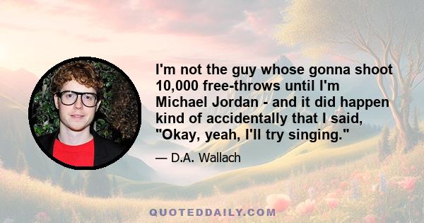 I'm not the guy whose gonna shoot 10,000 free-throws until I'm Michael Jordan - and it did happen kind of accidentally that I said, Okay, yeah, I'll try singing.