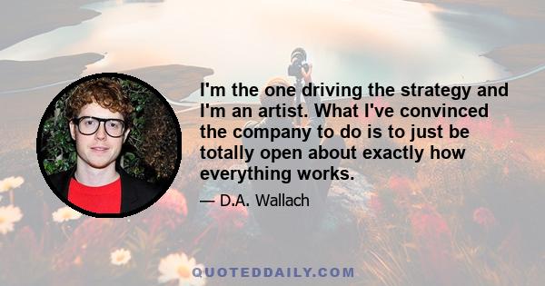 I'm the one driving the strategy and I'm an artist. What I've convinced the company to do is to just be totally open about exactly how everything works.