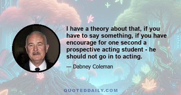 I have a theory about that, if you have to say something, if you have encourage for one second a prospective acting student - he should not go in to acting.