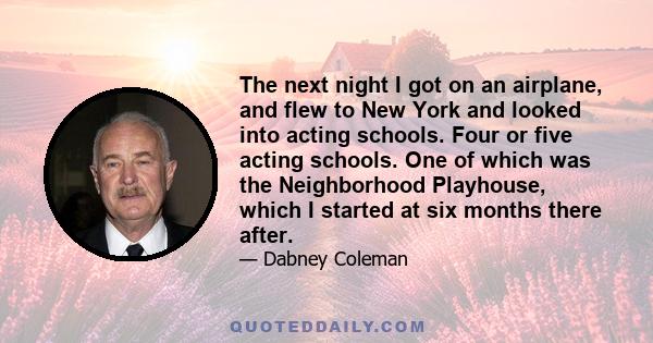 The next night I got on an airplane, and flew to New York and looked into acting schools. Four or five acting schools. One of which was the Neighborhood Playhouse, which I started at six months there after.