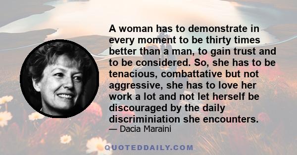 A woman has to demonstrate in every moment to be thirty times better than a man, to gain trust and to be considered. So, she has to be tenacious, combattative but not aggressive, she has to love her work a lot and not