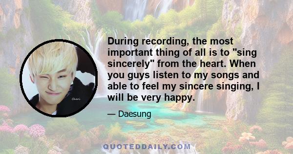 During recording, the most important thing of all is to sing sincerely from the heart. When you guys listen to my songs and able to feel my sincere singing, I will be very happy.