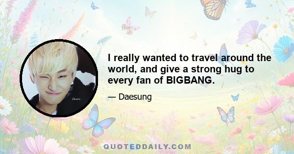 I really wanted to travel around the world, and give a strong hug to every fan of BIGBANG.