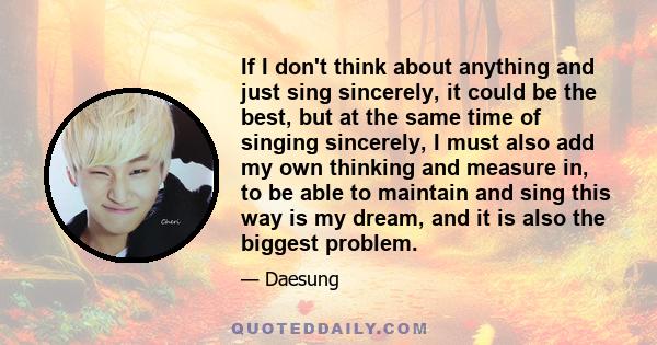 If I don't think about anything and just sing sincerely, it could be the best, but at the same time of singing sincerely, I must also add my own thinking and measure in, to be able to maintain and sing this way is my