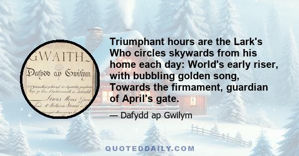 Triumphant hours are the Lark's Who circles skywards from his home each day: World's early riser, with bubbling golden song, Towards the firmament, guardian of April's gate.