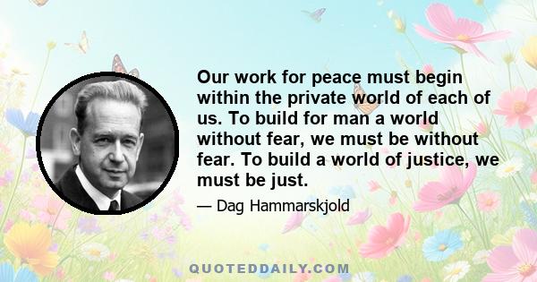 Our work for peace must begin within the private world of each of us. To build for man a world without fear, we must be without fear. To build a world of justice, we must be just.