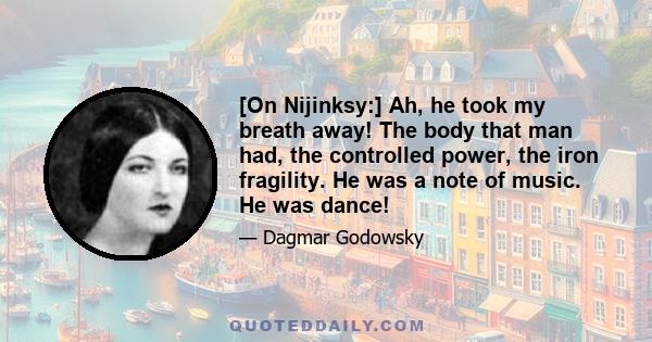 [On Nijinksy:] Ah, he took my breath away! The body that man had, the controlled power, the iron fragility. He was a note of music. He was dance!